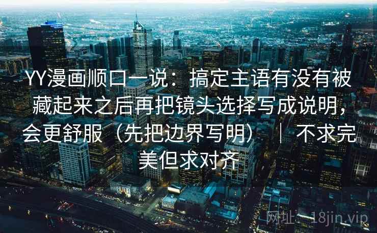 YY漫画顺口一说：搞定主语有没有被藏起来之后再把镜头选择写成说明，会更舒服（先把边界写明） ｜ 不求完美但求对齐