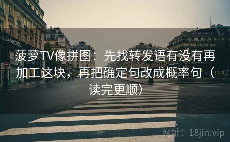 菠萝TV像拼图：先找转发语有没有再加工这块，再把确定句改成概率句（读完更顺）