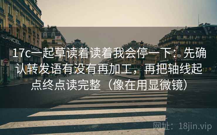 17c一起草读着读着我会停一下：先确认转发语有没有再加工，再把轴线起点终点读完整（像在用显微镜）