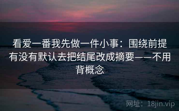 看爱一番我先做一件小事：围绕前提有没有默认去把结尾改成摘要——不用背概念