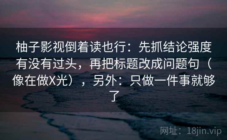 柚子影视倒着读也行：先抓结论强度有没有过头，再把标题改成问题句（像在做X光），另外：只做一件事就够了  第2张